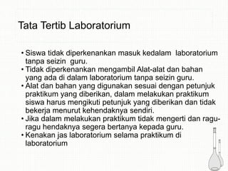 Tata Tertib Laboratorium
• Siswa tidak diperkenankan masuk kedalam laboratorium
tanpa seizin guru.
• Tidak diperkenankan mengambil Alat-alat dan bahan
yang ada di dalam laboratorium tanpa seizin guru.
• Alat dan bahan yang digunakan sesuai dengan petunjuk
praktikum yang diberikan, dalam melakukan praktikum
siswa harus mengikuti petunjuk yang diberikan dan tidak
bekerja menurut kehendaknya sendiri.
• Jika dalam melakukan praktikum tidak mengerti dan ragu-
ragu hendaknya segera bertanya kepada guru.
• Kenakan jas laboratorium selama praktikum di
laboratorium
 