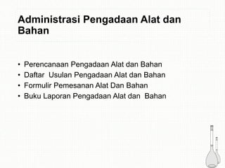 Administrasi Pengadaan Alat dan
Bahan
• Perencanaan Pengadaan Alat dan Bahan
• Daftar Usulan Pengadaan Alat dan Bahan
• Formulir Pemesanan Alat Dan Bahan
• Buku Laporan Pengadaan Alat dan Bahan
 