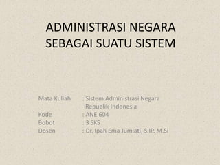 ADMINISTRASI NEGARA
SEBAGAI SUATU SISTEM
Mata Kuliah : Sistem Administrasi Negara
Republik Indonesia
Kode : ANE 604
Bobot : 3 SKS
Dosen : Dr. Ipah Ema Jumiati, S.IP. M.Si
 
