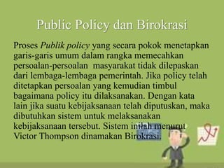 Public Policy dan Birokrasi
Proses Publik policy yang secara pokok menetapkan
garis-garis umum dalam rangka memecahkan
persoalan-persoalan masyarakat tidak dilepaskan
dari lembaga-lembaga pemerintah. Jika policy telah
ditetapkan persoalan yang kemudian timbul
bagaimana policy itu dilaksanakan. Dengan kata
lain jika suatu kebijaksanaan telah diputuskan, maka
dibutuhkan sistem untuk melaksanakan
kebijaksanaan tersebut. Sistem inilah menurut
Victor Thompson dinamakan Birokrasi.
 