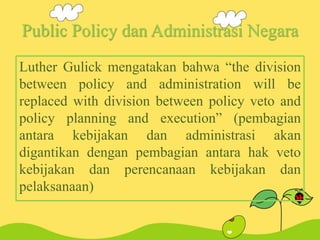 Public Policy dan Administrasi Negara
Luther Gulick mengatakan bahwa “the division
between policy and administration will be
replaced with division between policy veto and
policy planning and execution” (pembagian
antara kebijakan dan administrasi akan
digantikan dengan pembagian antara hak veto
kebijakan dan perencanaan kebijakan dan
pelaksanaan)
 