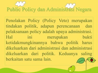 Public Policy dan Administrasi Negara
Penolakan Policy (Policy Veto) merupakan
tindakan politik, adapun perencanaan dan
pelaksanaan policy adalah upaya administrasi.
Hal ini merupakan bukti
ketidakmungkinannya bahwa politik harus
dikeluarkan dari administrasi dan administrasi
dikeluarkan dari politik. Keduanya saling
berkaitan satu sama lain.
 