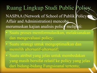 Ruang Lingkup Studi Public Policy
NASPAA (Network of School of Publik Policy
Affair and Administration) mencoba
merumuskan kajian analisis policy meliputi:
• Suatu proses memformulasikan, melaksanakan
dan mengevaluasi policy;
• Suatu strategi untuk mengoptimalkan dan
memilih alternatif-alternatif;
• Suatu atribut yang jelas untuk membedakan
yang masih bersifat relatif ke policy yang jelas
dari bidang-bidang Fungsioanal tertentu;
 