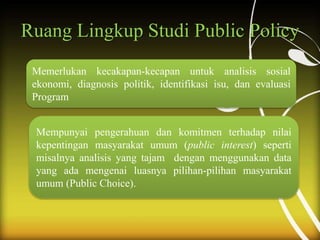 Ruang Lingkup Studi Public Policy
Memerlukan kecakapan-kecapan untuk analisis sosial
ekonomi, diagnosis politik, identifikasi isu, dan evaluasi
Program
Mempunyai pengerahuan dan komitmen terhadap nilai
kepentingan masyarakat umum (public interest) seperti
misalnya analisis yang tajam dengan menggunakan data
yang ada mengenai luasnya pilihan-pilihan masyarakat
umum (Public Choice).
 