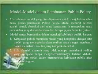 • Ada beberapa model yang bisa digunakan untuk menjelaskan seluk
beluk proses pembuatan Public Policy. Model menurut defenisi
adalah bentuk abstraksi dari suatu kenyataan. Ia merupakan suatu
perwakilan yang disederhanakan dari berapa gejala dunia kenyataan.
• Model sangat bermanfaat dalam mengkaji kebijakan publik, karena:
1. Kebijakan publik merupkan proses yang kompleks, dengan sifat
model yang menyederhanakan realitas akan sangat membantu
dalam memahami realitas yang kompleks tersebut.
2. Sifat alamiah manusia yang tidak mampu memahami realitas
yang kompleks tanpa menyederhanakannya terlebih dahulu,
maka peran model dalam memperjelas kebijakan publik akan
semakin berguna.
Model-Model dalam Pembuatan Public Policy
 