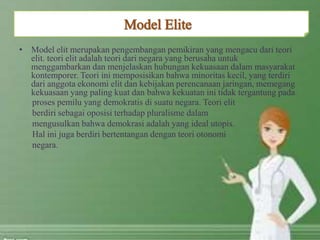 • Model elit merupakan pengembangan pemikiran yang mengacu dari teori
elit. teori elit adalah teori dari negara yang berusaha untuk
menggambarkan dan menjelaskan hubungan kekuasaan dalam masyarakat
kontemporer. Teori ini memposisikan bahwa minoritas kecil, yang terdiri
dari anggota ekonomi elit dan kebijakan perencanaan jaringan, memegang
kekuasaan yang paling kuat dan bahwa kekuatan ini tidak tergantung pada
proses pemilu yang demokratis di suatu negara. Teori elit
berdiri sebagai oposisi terhadap pluralisme dalam
mengusulkan bahwa demokrasi adalah yang ideal utopis.
Hal ini juga berdiri bertentangan dengan teori otonomi
negara.
 