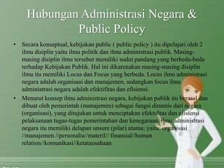 Hubungan Administrasi Negara &
Public Policy
• Secara konseptual, kebijakan public ( public policy ) itu dipelajari oleh 2
ilmu disiplin yaitu ilmu politik dan ilmu administrasi publik. Masing-
masing disiplin ilmu tersebut memiliki sudut pandang yang berbeda-beda
terhadap Kebijakan Publik. Hal ini dikarenakan masing-masing disiplin
ilmu itu memiliki Locus dan Focus yang berbeda. Locus ilmu administrasi
negara adalah organisasi dan manajemen, sedangkan focus ilmu
adminiatrasi negara adalah efektifitas dan efisiensi.
• Menurut konsep ilmu administrasi negara, kebijakan publik itu berasal dan
dibuat oleh pemerintah (manajemen) sebagai fungsi dinamis dari negara
(organisasi), yang ditujukan untuk menciptakan efektifitas dan efisiensi
pelaksanaan tugas-tugas pemerintahan dan kenegaraan. ilmu administrasi
negara itu memiliki delapan unsure (pilar) utama; yaitu: organisasi
//manajemen //personalia//materil// finansial//human
relation//komunikasi//ketatausahaan
 
