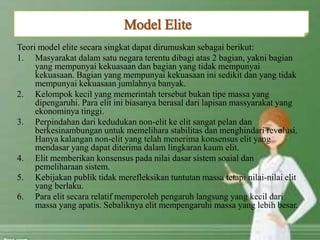 Teori model elite secara singkat dapat dirumuskan sebagai berikut:
1. Masyarakat dalam satu negara terentu dibagi atas 2 bagian, yakni bagian
yang mempunyai kekuasaan dan bagian yang tidak mempunyai
kekuasaan. Bagian yang mempunyai kekuasaan ini sedikit dan yang tidak
mempunyai kekuasaan jumlahnya banyak.
2. Kelompok kecil yang memerintah tersebut bukan tipe massa yang
dipengaruhi. Para elit ini biasanya berasal dari lapisan massyarakat yang
ekonominya tinggi.
3. Perpindahan dari kedudukan non-elit ke elit sangat pelan dan
berkesinambungan untuk memelihara stabilitas dan menghindari revolusi.
Hanya kalangan non-elit yang telah menerima konsensus elit yang
mendasar yang dapat diterima dalam lingkaran kaum elit.
4. Elit memberikan konsensus pada nilai dasar sistem soaial dan
pemeliharaan sistem.
5. Kebijakan publik tidak merefleksikan tuntutan massa tetapi nilai-nilai elit
yang berlaku.
6. Para elit secara relatif memperoleh pengaruh langsung yang kecil dari
massa yang apatis. Sebaliknya elit mempengaruhi massa yang lebih besar.
 