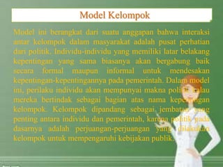 Model ini berangkat dari suatu anggapan bahwa interaksi
antar kelompok dalam masyarakat adalah pusat perhatian
dari politik. Individu-individu yang memiliki latar belakang
kepentingan yang sama biasanya akan bergabung baik
secara formal maupun informal untuk mendesakan
kepentingan-kepentingannya pada pemerintah. Dalam model
ini, perilaku individu akan mempunyai makna politik kalau
mereka bertindak sebagai bagian atas nama kepentingan
kelompok. Kelompok dipandang sebagai jembatan yang
penting antara individu dan pemerintah, karena politik pada
dasarnya adalah perjuangan-perjuangan yang dilakukan
kelompok untuk mempengaruhi kebijakan publik.
Model Kelompok
 