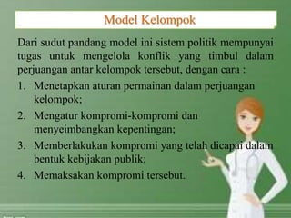 Dari sudut pandang model ini sistem politik mempunyai
tugas untuk mengelola konflik yang timbul dalam
perjuangan antar kelompok tersebut, dengan cara :
1. Menetapkan aturan permainan dalam perjuangan
kelompok;
2. Mengatur kompromi-kompromi dan
menyeimbangkan kepentingan;
3. Memberlakukan kompromi yang telah dicapai dalam
bentuk kebijakan publik;
4. Memaksakan kompromi tersebut.
Model Kelompok
 