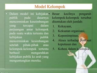 • Dalam model ini kebijakan
publik pada dasarnya
mencerminkan keseimbangan
yang tercapai dalam
perjuangan antar kelompok
pada suatu waktu tertentu dan
kebijakan publik
mencerminkan kesimbangan
setelah pihak-pihak atau
kelompok-kelompok tertentu
berhasil mengarahkan
kebijakan publik ke arah yang
menguntungkan mereka.
• Besar kecilnya pengaruh
kelompok-kelompok tersebut
ditentukan oleh jumlah:
1. Kekayaan,
2. Kekuatan organisasi,
3. Kepemimpinan,
4. Akses terhadap pembuat
keputusan dan
5. Kohesi dalam kelompok.
Model Kelompok
 