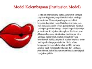 Model ini memandang kebijakan publik sebagai
kegiatan-kegiatan yang dilakukan oleh lembaga
pemerintah. Menurut pandangan model ini,
kegiatan-kegiatan yang dilakukan warga negara,
baik yang dilakukan secara perseorangan maupun
kelompok pada umumnya ditujukan pada lembaga
pemerintah. Kebijakan ditetapkan, disahkan, dan
dilaksanakan serta dipaksakan berlakunya oleh
lembaga pemerintah. Dalam model ini yang
membentuk kebijakan publik adalah interaksi antar
lembaga-lembaga pemerintah, dilain pihak,
betapapun kerasnya kehendak publik, namum
apabila tidak mendapat perhatian dari lembaga
pemerintah, kehendak tersebut tidak akan menjadi
kebijakan publik.
Model Kelembagaan (Institusion Model)
 