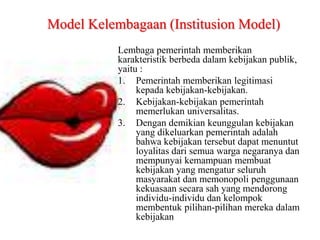 Lembaga pemerintah memberikan
karakteristik berbeda dalam kebijakan publik,
yaitu :
1. Pemerintah memberikan legitimasi
kepada kebijakan-kebijakan.
2. Kebijakan-kebijakan pemerintah
memerlukan universalitas.
3. Dengan demikian keunggulan kebijakan
yang dikeluarkan pemerintah adalah
bahwa kebijakan tersebut dapat menuntut
loyalitas dari semua warga negaranya dan
mempunyai kemampuan membuat
kebijakan yang mengatur seluruh
masyarakat dan memonopoli penggunaan
kekuasaan secara sah yang mendorong
individu-individu dan kelompok
membentuk pilihan-pilihan mereka dalam
kebijakan
Model Kelembagaan (Institusion Model)
 