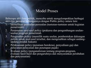 Beberapa ahli ilmu politik, mencoba untuk mengelompokkan berbagai
aktivitas menurut hubungannya dengan Public policy antara lain:
1. Identifikasi persoalan-persoalan (tuntutan-tuntutan untuk kegiatan
pemerintah)
2. Perumusan usul-usul policy (prakarsa dan pengembangan usulan-
usulan program pemerintah.
3. Pengesahan policy (memilih suatu usulan, pembentukan dukungan
politik untuk usul-usul tersebut, dan mengesahkan sebagai undang-
undang produk hukum)
4. Pelaksanaan policy (penataan borokrasi, penyediaan gaji dan
pelayanan-pelayanan dan penetapan pajak)
5. Evaluasi policy (penganalisisan tentang program-program,
evaluasi hasil-hasil dan pengaruhnya dan menyarankan perubahan
dan penyusuaian)
Model Proses
 