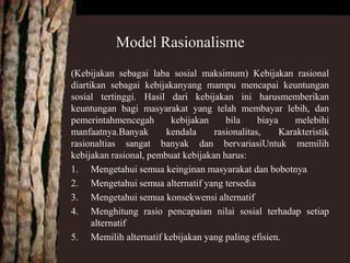 (Kebijakan sebagai laba sosial maksimum) Kebijakan rasional
diartikan sebagai kebijakanyang mampu mencapai keuntungan
sosial tertinggi. Hasil dari kebijakan ini harusmemberikan
keuntungan bagi masyarakat yang telah membayar lebih, dan
pemerintahmencegah kebijakan bila biaya melebihi
manfaatnya.Banyak kendala rasionalitas, Karakteristik
rasionaltias sangat banyak dan bervariasiUntuk memilih
kebijakan rasional, pembuat kebijakan harus:
1. Mengetahui semua keinginan masyarakat dan bobotnya
2. Mengetahui semua alternatif yang tersedia
3. Mengetahui semua konsekwensi alternatif
4. Menghitung rasio pencapaian nilai sosial terhadap setiap
alternatif
5. Memilih alternatif kebijakan yang paling efisien.
Model Rasionalisme
 