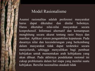 Asumsi rasionalitas adalah preferensi masyarakat
harus dapat diketahui dan dinilai bobotnya.
Harus diketahui nilai-nilai masyarakat secara
konprehensif. Informasi alternatif dan kemampuan
menghitung secara akurat tentang rasio biaya dan
manfaat. Aplikasi sistem pengambilan keputusan. Pada
dasarnya nilai dan kecenderungan yang berkembang
dalam masyarakat tidak dapat terdeteksi secara
menyeluruh, sehingga menyulitkan bagi pembuat
kebijakan untuk mementukan arah kebijakana yang
akan dibuat. Pada akhirnya pendekatan rasional ini
cukup problematis dalam hal siapa yang menilai suatu
kebijakan. Bersifat rasionalitas ataukah tidak
Model Rasionalisme
 