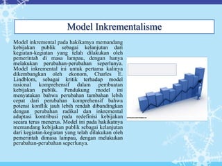 Model inkremental pada hakikatnya memandang
kebijakan publik sebagai kelanjutan dari
kegiatan-kegiatan yang telah dilakukan oleh
pemerintah di masa lampau, dengan hanya
melakukan perubahan-perubahan seperlunya.
Model inkremental ini untuk pertama kalinya
dikembangkan oleh ekonom, Charles E.
Lindblom, sebagai kritik terhadap model
rasional komprehensif dalam pembuatan
kebijakan publik. Pendukung model ini
menyatakan bahwa perubahan tambahan lebih
cepat dari perubahan komprehensif bahwa
potensi konflik jauh lebih rendah dibandingkan
dengan perubahan radikal dan inkremental
adaptasi kontribusi pada redefinisi kebijakan
secara terus menerus. Model ini pada hakikatnya
memandang kebijakan publik sebagai kelanjutan
dari kegiatan-kegiatan yang telah dilakukan oleh
pemerintah dimasa lampau, dengan melakukan
perubahan-perubahan seperlunya.
Model Inkrementalisme
 