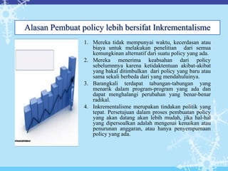 1. Mereka tidak mempunyai waktu, kecerdasan atau
biaya untuk melakukan penelitian dari semua
kemungkinan alternatif dari suatu policy yang ada.
2. Mereka menerima keabsahan dari policy
sebelumnnya karena ketidaktentuan akibat-akibat
yang bakal ditimbulkan dari policy yang baru atau
sama sekali berbeda dari yang mendahuluinya.
3. Barangkali terdapat tabungan-tabungan yang
menarik dalam program-program yang ada dan
dapat menghalangi perubahan yang benar-benar
radikal.
4. Inkrementalisme merupakan tindakan politik yang
tepat. Persetujuan dalam proses pembuatan policy
yang akan datang akan lebih mudah, jika hal-hal
yang dipersoalkan adalah mengenai kenaikan atau
penurunan anggaran, atau hanya penyempurnaan
policy yang ada.
Alasan Pembuat policy lebih bersifat Inkrementalisme
 