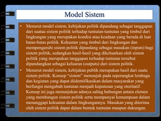 Model Sistem
• Menurut model sistem, kebijakan politik dipandang sebagai tanggapan
dari suatau sistem politik terhadap tuntutan-tuntutan yang timbul dari
lingkungan yang merupakan kondisi atau keadaan yang berada di luar
batas-batas politik. Kekuatan yang timbul dari lingkungan dan
mempengaruhi sistem politik dipandang sebagai masukan (inputs) bagi
sistem politik, sedangkan hasil-hasil yang dikeluarkan oleh sistem
politik yang merupakan tanggapan terhadap tuntutan tersebut
dipandangkan sebagai keluaran (outputs) dari sistem politik.
• Menurut model sistem, kebijakan publik merupakan hasil dari suatu
sistem politik. Konsep “sistem” menunjuk pada seperangkat lembaga
dan kegiatan yang dapat diidentifikasikan dalam masyarakat yang
berfungsi mengubah tuntutan menjadi keputusan yang otoritatif.
Konsep ini juga menunjukan adanya saling hubungan antara elemen
yang membangun sistem politik serta mempunyai kemampuan dalam
menanggapi kekuatan dalam lingkungannya. Masukan yang diterima
oleh sistem politik dapat dalam bentuk tuntutan maupun dukungan.
 