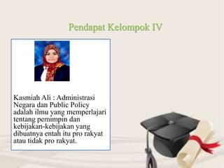 Kasmiah Ali : Administrasi
Negara dan Public Policy
adalah ilmu yang memperlajari
tentang pemimpin dan
kebijakan-kebijakan yang
dibuatnya entah itu pro rakyat
atau tidak pro rakyat.
Pendapat Kelompok IV
 