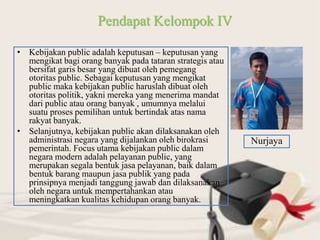 • Kebijakan public adalah keputusan – keputusan yang
mengikat bagi orang banyak pada tataran strategis atau
bersifat garis besar yang dibuat oleh pemegang
otoritas public. Sebagai keputusan yang mengikat
public maka kebijakan public haruslah dibuat oleh
otoritas politik, yakni mereka yang menerima mandat
dari public atau orang banyak , umumnya melalui
suatu proses pemilihan untuk bertindak atas nama
rakyat banyak.
• Selanjutnya, kebijakan public akan dilaksanakan oleh
administrasi negara yang dijalankan oleh birokrasi
pemerintah. Focus utama kebijakan public dalam
negara modern adalah pelayanan public, yang
merupakan segala bentuk jasa pelayanan, baik dalam
bentuk barang maupun jasa publik yang pada
prinsipnya menjadi tanggung jawab dan dilaksanakan
oleh negara untuk mempertahankan atau
meningkatkan kualitas kehidupan orang banyak.
Pendapat Kelompok IV
Nurjaya
 