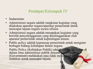 • Sudarminto
• Administrasi negara adalah rangkaian kegiatan yang
dilakukan aparatur negara/aparatur pemerintah untuk
mencapai tujuan negara secara efisien.
• Administrasi negara adalah merupakan kegiatan yang
bersifat penyelenggaraan yang diselenggarakan oleh
aparatur pemerintah untuk kepentingan umum.
• Public policy adalah keputusan pemerintah untuk mengatur
berbagai bidang kehidupan dalam negara.
Public Policy (Kebijakan Publik) adalah salah satu kajian di
dalam ilmu administrasi publik dimana pemerintah
(Government) melakukan atau tidak melakukan sebuah
tindakan untuk mencapai tujuan.
Pendapat Kelompok IV
 