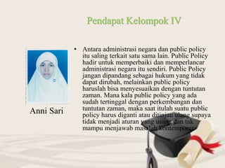 • Antara administrasi negara dan public policy
itu saling terkait satu sama lain. Public Policy
hadir untuk memperbaiki dan memperlancar
administrasi negara itu sendiri. Public Policy
jangan dipandang sebagai hukum yang tidak
dapat dirubah, melainkan public policy
haruslah bisa menyesuaikan dengan tuntutan
zaman. Mana kala public policy yang ada
sudah tertinggal dengan perkembangan dan
tuntutan zaman, maka saat itulah suatu public
policy harus diganti atau ditinjau ulang supaya
tidak menjadi aturan yang usang dan tak
mampu menjawab masalah kontemporer.
Pendapat Kelompok IV
Anni Sari
 