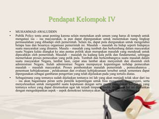 • MUHAMMAD AWALUDDIN
• Publik Policy tentu amat penting karena selain menetukan arah umum yang harus di tempuh untuk
mengatasi isu – isu masyasrakat, ia pun dapat dipergunakan untuk menentukan ruang lingkup
permasalahan yang dihadapi oleh pemerintah. Selain itu, dapat pula diergunakan untuk mengetahui
betapa luas dan besarnya organisasi pemerintah ini. Masalah – masalah itu hidup seperti hidupnya
suatu masyarakat yang dinamis. Masala – masalah yang tumbuh dan berkembang dalam masyarakat
suatu Negara kalau diangkat ke atas pentas politik akan merupakan masalah yang mendesak untuk
dipecahkan oleh pemerintah. Masalah – masalah itu kadang kala pelik dan fundamental, sehingga
memerlukan proses pemecahan yang pelik pula. Tumbuh dan berkembangnya suatu masalah dalam
suatu masyarakat Negara, lambat laun, cepat atau lambat akan menyentuh dan disentuh oleh
administrasi Negara. Itulah administrasi Negara mempunyai kepentingan terhdap pemecahan
masalah – masalah masyarakat. Proses pembentukan masalah pemerintah , pemecahannya ,
penentuan kebijaksanaan , pelaksanaan dan evaluasi kebijaksanaan tersebut untuk sementara dapat
dipergunakan sebagai gambaran pengertian yang telah dijelaskan pada yang tertulis diatas.
• Sebagaimana yang tentunya sudah dijelaskan tentunya ini lah yang akan menjadi tolak ukur dari isu
– isu akan bagaimana peran serta pemilik kepentingan untuk bisa mengatasi, mengangani, serta
menyelesaikan untuk mengambil suatu keputusan dengan serta merta menjalakan kebijakan yang
tentunya solusi yang dapat dirumuskan agar tak terjadi timpang tindih. Bilamana hal ini dijalankan
dengan mengedepankan aspek – aspek demokrasi tentunya akan lebih baik dari sebelumnya.
Pendapat Kelompok IV
 