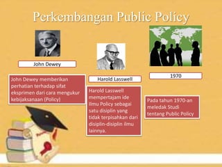 Perkembangan Public Policy
John Dewey
Harold LasswellJohn Dewey memberikan
perhatian terhadap sifat
eksprimen dari cara mengukur
kebijaksanaan (Policy)
Harold Lasswell
mempertajam ide
Ilmu Policy sebagai
satu disiplin yang
tidak terpisahkan dari
disiplin-disiplin ilmu
lainnya.
1970
Pada tahun 1970-an
meledak Studi
tentang Public Policy
 