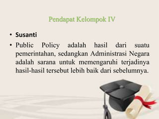 • Susanti
• Public Policy adalah hasil dari suatu
pemerintahan, sedangkan Administrasi Negara
adalah sarana untuk memengaruhi terjadinya
hasil-hasil tersebut lebih baik dari sebelumnya.
Pendapat Kelompok IV
 