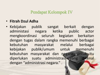 • Fitrah Dzul Adha
• Kebijakan publik sangat berkait dengan
administasi negara ketika public actor
mengkoordinasi seluruh kegiatan berkaitan
dengan tugas dalam rangka memenuhi berbagai
kebutuhan masyarakat melalui berbagai
kebijakan publik/umum untuk memenuhi
kebutuhan masyarakat dan negara. Untuk itu
diperlukan suatu administrasi yang dikenal
dengan “administrasi negara.” .
Pendapat Kelompok IV
 