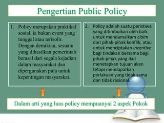 Pengertian Public Policy
1. Policy merupakan praktikal
sosial, ia bukan event yang
tunggal atau terisolir.
Dengan demikian, sesuatu
yang dihasilkan pemerintah
berasal dari segala kejadian
dalam masyarakat dan
dipergunakan pula untuk
kepentingan masyarakat.
2. Policy adalah suatu peristiwa
yang ditimbulkan oleh baik
untuk mendamaikam claim
dari pihak-pihak konflik, atau
untuk menciptakan incentive
bagi tindakan bersama bagi
pihak-pihak yang ikut
menetapkan tujuan akan
tetapi mendapatkan
perlakuan yang tidak sama
dan tidak rasional.
Dalam arti yang luas policy mempuanyai 2 aspek Pokok
 