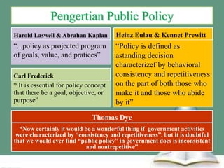 Pengertian Public Policy
Harold Laswell & Abrahan Kaplan
“...policy as projected program
of goals, value, and pratices”
Heinz Eulau & Kennet Prewitt
“Policy is defined as
astanding decision
characterizef by behavioral
consistency and repetitiveness
on the part of both those who
make it and those who abide
by it”
Carl Frederick
“ It is essential for policy concept
that there be a goal, objective, or
purpose”
Thomas Dye
“Now certainly it would be a wonderful thing if government activities
were characterized by “consistency and repetitiveness”, but it is doubtful
that we would ever find “public policy” in government does is inconsistent
and nontrepetitive”
 