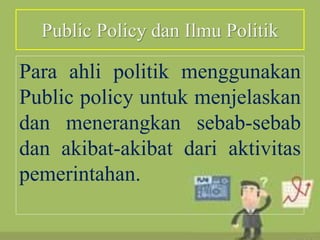 Public Policy dan Ilmu Politik
Para ahli politik menggunakan
Public policy untuk menjelaskan
dan menerangkan sebab-sebab
dan akibat-akibat dari aktivitas
pemerintahan.
 