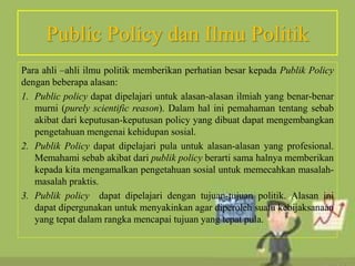 Public Policy dan Ilmu Politik
Para ahli –ahli ilmu politik memberikan perhatian besar kepada Publik Policy
dengan beberapa alasan:
1. Public policy dapat dipelajari untuk alasan-alasan ilmiah yang benar-benar
murni (purely scientific reason). Dalam hal ini pemahaman tentang sebab
akibat dari keputusan-keputusan policy yang dibuat dapat mengembangkan
pengetahuan mengenai kehidupan sosial.
2. Publik Policy dapat dipelajari pula untuk alasan-alasan yang profesional.
Memahami sebab akibat dari publik policy berarti sama halnya memberikan
kepada kita mengamalkan pengetahuan sosial untuk memecahkan masalah-
masalah praktis.
3. Publik policy dapat dipelajari dengan tujuan-tujuan politik. Alasan ini
dapat dipergunakan untuk menyakinkan agar diperoleh suatu kebijaksanaan
yang tepat dalam rangka mencapai tujuan yang tepat pula.
 