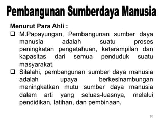 10
Menurut Para Ahli :
 M.Papayungan, Pembangunan sumber daya
manusia adalah suatu proses
peningkatan pengetahuan, keterampilan dan
kapasitas dari semua penduduk suatu
masyarakat.
 Silalahi, pembangunan sumber daya manusia
adalah upaya berkesinambungan
meningkatkan mutu sumber daya manusia
dalam arti yang seluas-luasnya, melalui
pendidikan, latihan, dan pembinaan.
 