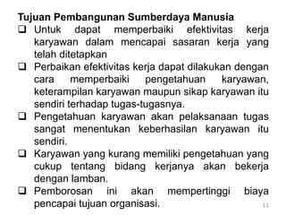 11
Tujuan Pembangunan Sumberdaya Manusia
 Untuk dapat memperbaiki efektivitas kerja
karyawan dalam mencapai sasaran kerja yang
telah ditetapkan
 Perbaikan efektivitas kerja dapat dilakukan dengan
cara memperbaiki pengetahuan karyawan,
keterampilan karyawan maupun sikap karyawan itu
sendiri terhadap tugas-tugasnya.
 Pengetahuan karyawan akan pelaksanaan tugas
sangat menentukan keberhasilan karyawan itu
sendiri.
 Karyawan yang kurang memiliki pengetahuan yang
cukup tentang bidang kerjanya akan bekerja
dengan lamban.
 Pemborosan ini akan mempertinggi biaya
pencapai tujuan organisasi.
 