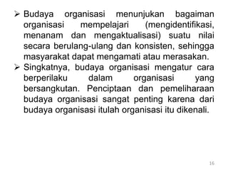 16
 Budaya organisasi menunjukan bagaiman
organisasi mempelajari (mengidentifikasi,
menanam dan mengaktualisasi) suatu nilai
secara berulang-ulang dan konsisten, sehingga
masyarakat dapat mengamati atau merasakan.
 Singkatnya, budaya organisasi mengatur cara
berperilaku dalam organisasi yang
bersangkutan. Penciptaan dan pemeliharaan
budaya organisasi sangat penting karena dari
budaya organisasi itulah organisasi itu dikenali.
 