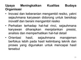 19
Upaya Meningkatkan Kualitas Budaya
Organisasi
• Inovasi dan keberanian mengambil resiko, yakni
sejauhmana karyawan didorong untuk bersikap
inovatif dan berani mengambil resiko
• Perhatian terhadap hal-hal rinci, sejauhmana
karyawan diharapkan menjalankan presisi,
analisis dan memperhatikan hal-hal detail
• Orientasi hasil, sejauhmana manajemen
berfokus lebih pada hasil ketimbang teknik dan
proses yang digunakan untuk mencapai hasil
tersebut
 