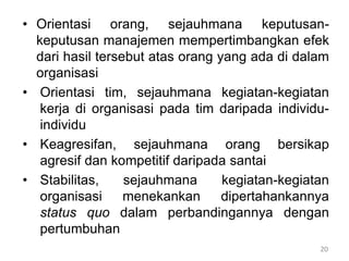 20
• Orientasi orang, sejauhmana keputusan-
keputusan manajemen mempertimbangkan efek
dari hasil tersebut atas orang yang ada di dalam
organisasi
• Orientasi tim, sejauhmana kegiatan-kegiatan
kerja di organisasi pada tim daripada individu-
individu
• Keagresifan, sejauhmana orang bersikap
agresif dan kompetitif daripada santai
• Stabilitas, sejauhmana kegiatan-kegiatan
organisasi menekankan dipertahankannya
status quo dalam perbandingannya dengan
pertumbuhan
 