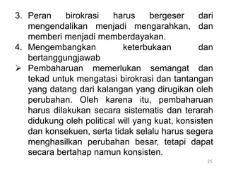 25
3. Peran birokrasi harus bergeser dari
mengendalikan menjadi mengarahkan, dan
memberi menjadi memberdayakan.
4. Mengembangkan keterbukaan dan
bertanggungjawab
 Pembaharuan memerlukan semangat dan
tekad untuk mengatasi birokrasi dan tantangan
yang datang dari kalangan yang dirugikan oleh
perubahan. Oleh karena itu, pembaharuan
harus dilakukan secara sistematis dan terarah
didukung oleh political will yang kuat, konsisten
dan konsekuen, serta tidak selalu harus segera
menghasilkan perubahan besar, tetapi dapat
secara bertahap namun konsisten.
 