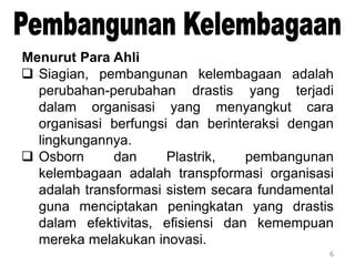 6
Menurut Para Ahli
 Siagian, pembangunan kelembagaan adalah
perubahan-perubahan drastis yang terjadi
dalam organisasi yang menyangkut cara
organisasi berfungsi dan berinteraksi dengan
lingkungannya.
 Osborn dan Plastrik, pembangunan
kelembagaan adalah transpformasi organisasi
adalah transformasi sistem secara fundamental
guna menciptakan peningkatan yang drastis
dalam efektivitas, efisiensi dan kemempuan
mereka melakukan inovasi.
 
