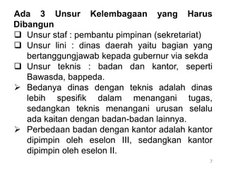 7
Ada 3 Unsur Kelembagaan yang Harus
Dibangun
 Unsur staf : pembantu pimpinan (sekretariat)
 Unsur lini : dinas daerah yaitu bagian yang
bertanggungjawab kepada gubernur via sekda
 Unsur teknis : badan dan kantor, seperti
Bawasda, bappeda.
 Bedanya dinas dengan teknis adalah dinas
lebih spesifik dalam menangani tugas,
sedangkan teknis menangani urusan selalu
ada kaitan dengan badan-badan lainnya.
 Perbedaan badan dengan kantor adalah kantor
dipimpin oleh eselon III, sedangkan kantor
dipimpin oleh eselon II.
 