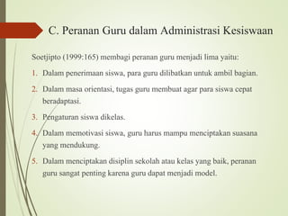 C. Peranan Guru dalam Administrasi Kesiswaan
Soetjipto (1999:165) membagi peranan guru menjadi lima yaitu:
1. Dalam penerimaan siswa, para guru dilibatkan untuk ambil bagian.
2. Dalam masa orientasi, tugas guru membuat agar para siswa cepat
beradaptasi.
3. Pengaturan siswa dikelas.
4. Dalam memotivasi siswa, guru harus mampu menciptakan suasana
yang mendukung.
5. Dalam menciptakan disiplin sekolah atau kelas yang baik, peranan
guru sangat penting karena guru dapat menjadi model.
 