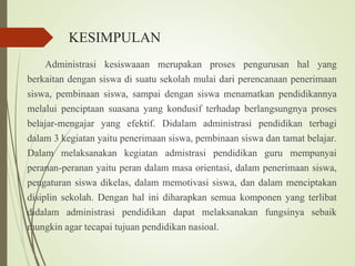 KESIMPULAN
Administrasi kesiswaaan merupakan proses pengurusan hal yang
berkaitan dengan siswa di suatu sekolah mulai dari perencanaan penerimaan
siswa, pembinaan siswa, sampai dengan siswa menamatkan pendidikannya
melalui penciptaan suasana yang kondusif terhadap berlangsungnya proses
belajar-mengajar yang efektif. Didalam administrasi pendidikan terbagi
dalam 3 kegiatan yaitu penerimaan siswa, pembinaan siswa dan tamat belajar.
Dalam melaksanakan kegiatan admistrasi pendidikan guru mempunyai
peranan-peranan yaitu peran dalam masa orientasi, dalam penerimaan siswa,
pengaturan siswa dikelas, dalam memotivasi siswa, dan dalam menciptakan
disiplin sekolah. Dengan hal ini diharapkan semua komponen yang terlibat
didalam administrasi pendidikan dapat melaksanakan fungsinya sebaik
mungkin agar tecapai tujuan pendidikan nasioal.
 