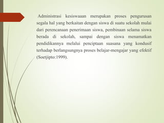Administrasi kesiswaaan merupakan proses pengurusan
segala hal yang berkaitan dengan siswa di suatu sekolah mulai
dari perencanaan penerimaan siswa, pembinaan selama siswa
berada di sekolah, sampai dengan siswa menamatkan
pendidikannya melalui penciptaan suasana yang kondusif
terhadap berlangsungnya proses belajar-mengajar yang efektif
(Soetjipto:1999).
 