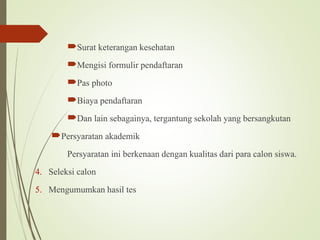 Surat keterangan kesehatan
Mengisi formulir pendaftaran
Pas photo
Biaya pendaftaran
Dan lain sebagainya, tergantung sekolah yang bersangkutan
Persyaratan akademik
Persyaratan ini berkenaan dengan kualitas dari para calon siswa.
4. Seleksi calon
5. Mengumumkan hasil tes
 