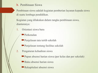b. Pembinaan Siswa
Pembinaan siswa adalah kegiatan pemberian layanan kepada siswa
di suatu lembaga pendidikan.
Kegiatan yang dilakukan dalam rangka pembinaan siswa,
diantaranya:
1. Orientasi siswa baru
Perkenalan
Penjelasan tata tertib sekolah
Penjelasan tentang fasilitas sekolah
2. Pengaturan kehadiran siswa
Papan absensi harian siswa (per kelas dan per sekolah)
Buku absensi harian siswa
Rekapitulasi absensi siswa
 