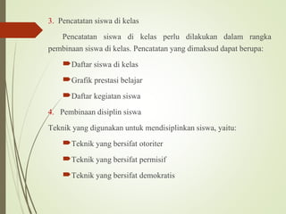 3. Pencatatan siswa di kelas
Pencatatan siswa di kelas perlu dilakukan dalam rangka
pembinaan siswa di kelas. Pencatatan yang dimaksud dapat berupa:
Daftar siswa di kelas
Grafik prestasi belajar
Daftar kegiatan siswa
4. Pembinaan disiplin siswa
Teknik yang digunakan untuk mendisiplinkan siswa, yaitu:
Teknik yang bersifat otoriter
Teknik yang bersifat permisif
Teknik yang bersifat demokratis
 
