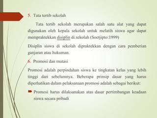 5. Tata tertib sekolah
Tata tertib sekolah merupakan salah satu alat yang dapat
digunakan oleh kepala sekolah untuk melatih siswa agar dapat
mempraktekkan disiplin di sekolah (Soetjipto:1999)
Disiplin siswa di sekolah dipraktekkan dengan cara pemberian
ganjaran atau hukuman.
6. Promosi dan mutasi
Promosi adalah perpindahan siswa ke tingkatan kelas yang lebih
tinggi dari sebelumnya. Beberapa prinsip dasar yang harus
diperhatikan dalam pelaksanaan promosi adalah sebagai berikut:
 Promosi harus dilaksanakan atas dasar pertimbangan keadaan
siswa secara pribadi
 